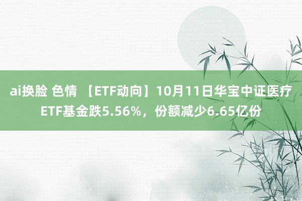 ai换脸 色情 【ETF动向】10月11日华宝中证医疗ETF基金跌5.56%，份额减少6.65亿份