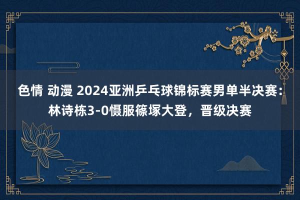 色情 动漫 2024亚洲乒乓球锦标赛男单半决赛：林诗栋3-0慑服篠塚大登，晋级决赛