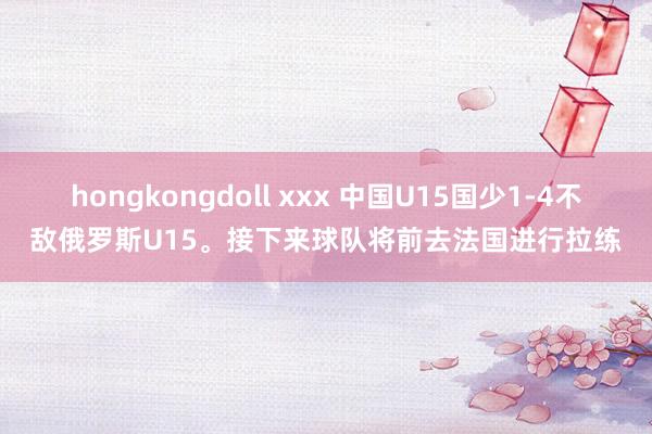 hongkongdoll xxx 中国U15国少1-4不敌俄罗斯U15。接下来球队将前去法国进行拉练