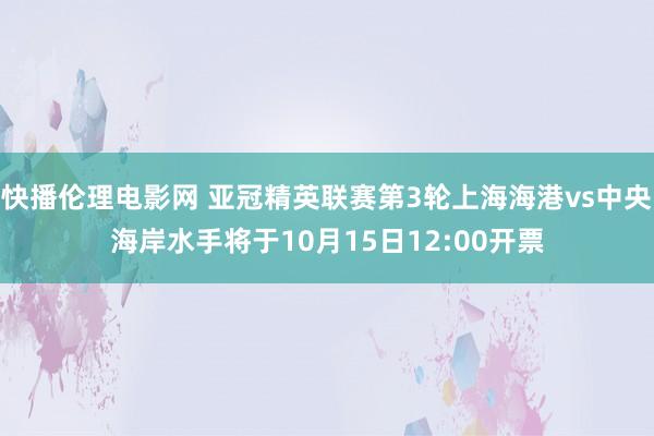 快播伦理电影网 亚冠精英联赛第3轮上海海港vs中央海岸水手将于10月15日12:00开票