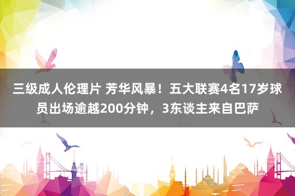 三级成人伦理片 芳华风暴！五大联赛4名17岁球员出场逾越200分钟，3东谈主来自巴萨