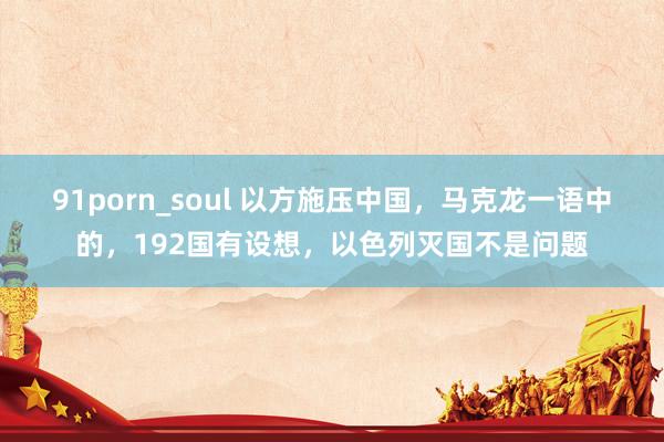 91porn_soul 以方施压中国，马克龙一语中的，192国有设想，以色列灭国不是问题