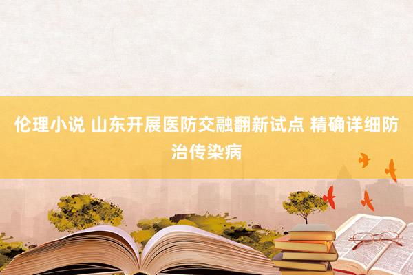 伦理小说 山东开展医防交融翻新试点 精确详细防治传染病