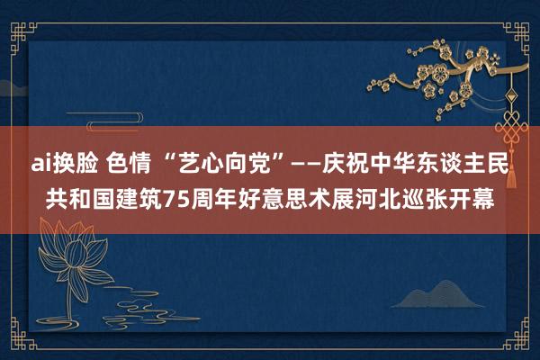 ai换脸 色情 “艺心向党”——庆祝中华东谈主民共和国建筑75周年好意思术展河北巡张开幕