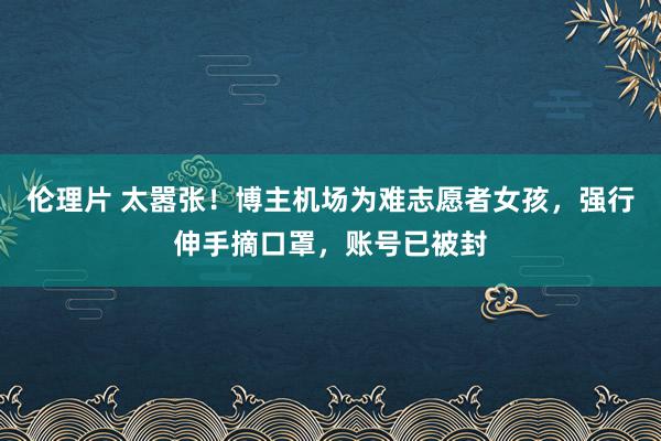 伦理片 太嚣张！博主机场为难志愿者女孩，强行伸手摘口罩，账号已被封