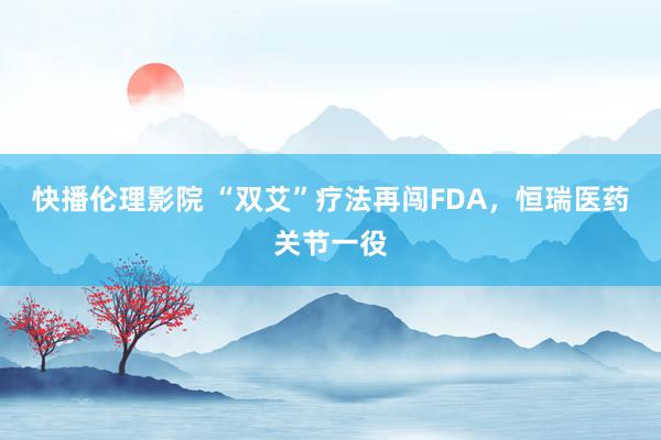 快播伦理影院 “双艾”疗法再闯FDA，恒瑞医药关节一役