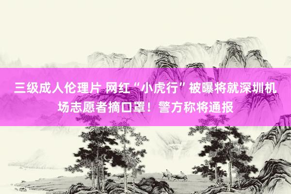 三级成人伦理片 网红“小虎行”被曝将就深圳机场志愿者摘口罩！警方称将通报