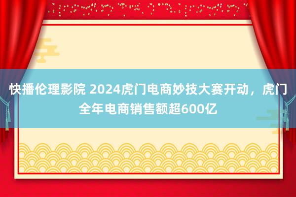 快播伦理影院 2024虎门电商妙技大赛开动，虎门全年电商销售额超600亿