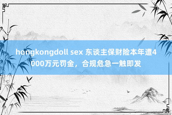 hongkongdoll sex 东谈主保财险本年遭4000万元罚金，合规危急一触即发