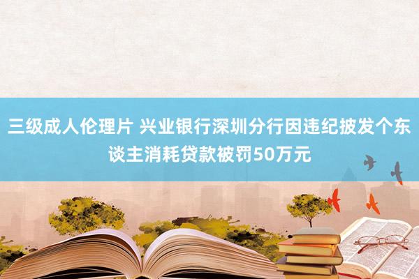 三级成人伦理片 兴业银行深圳分行因违纪披发个东谈主消耗贷款被罚50万元