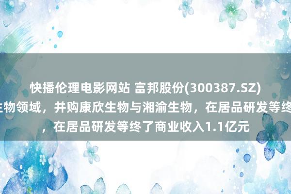 快播伦理电影网站 富邦股份(300387.SZ)：上半年深耕当代生物领域，并购康欣生物与湘渝生物，在居品研发等终了商业收入1.1亿元