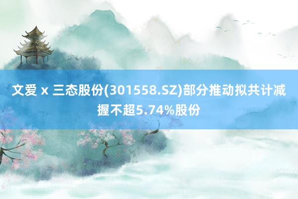 文爱 x 三态股份(301558.SZ)部分推动拟共计减握不超5.74%股份