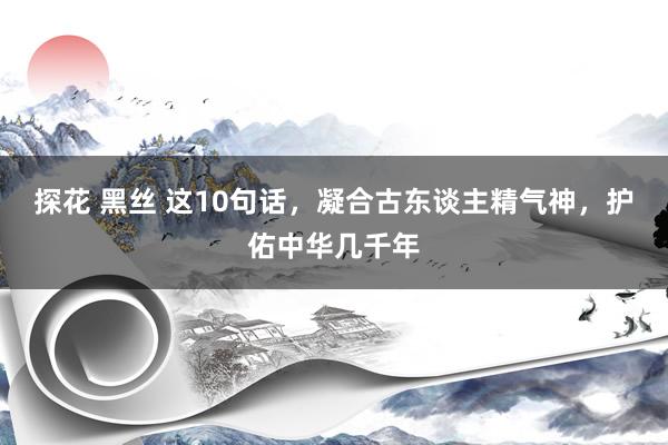 探花 黑丝 这10句话，凝合古东谈主精气神，护佑中华几千年