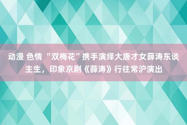 动漫 色情 “双梅花”携手演绎大唐才女薛涛东谈主生，印象京剧《薛涛》行往常沪演出