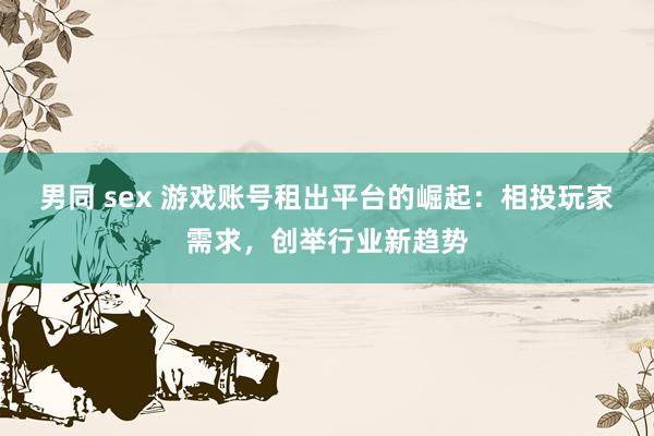 男同 sex 游戏账号租出平台的崛起：相投玩家需求，创举行业新趋势