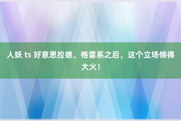 人妖 ts 好意思拉德、格雷系之后，这个立场倏得大火！