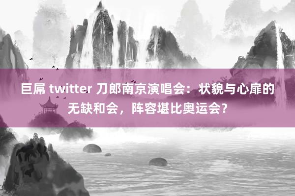 巨屌 twitter 刀郎南京演唱会：状貌与心扉的无缺和会，阵容堪比奥运会？