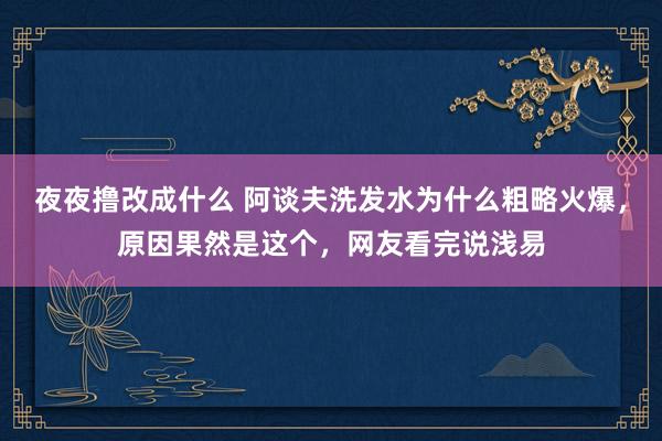 夜夜撸改成什么 阿谈夫洗发水为什么粗略火爆，原因果然是这个，网友看完说浅易