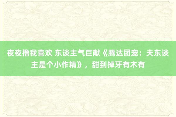 夜夜撸我喜欢 东谈主气巨献《腾达团宠：夫东谈主是个小作精》，甜到掉牙有木有