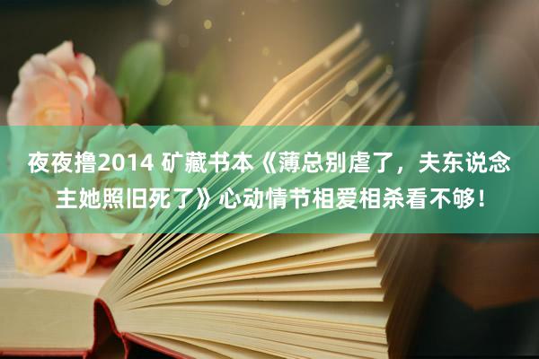 夜夜撸2014 矿藏书本《薄总别虐了，夫东说念主她照旧死了》心动情节相爱相杀看不够！