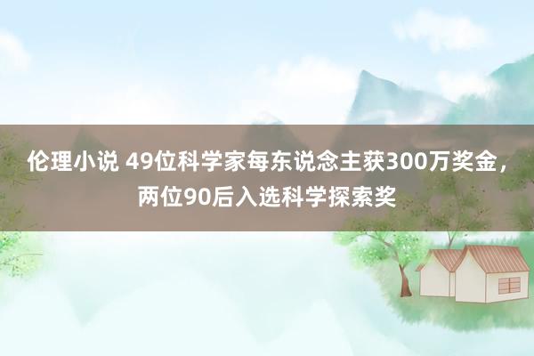 伦理小说 49位科学家每东说念主获300万奖金，两位90后入选科学探索奖