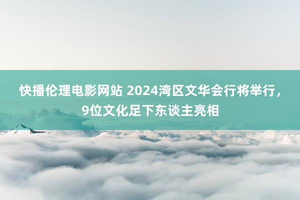 快播伦理电影网站 2024湾区文华会行将举行，9位文化足下东谈主亮相