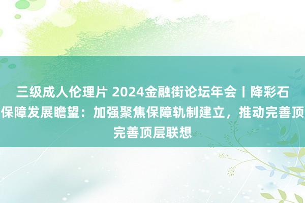 三级成人伦理片 2024金融街论坛年会丨降彩石谈巨灾保障发展瞻望：加强聚焦保障轨制建立，推动完善顶层联想