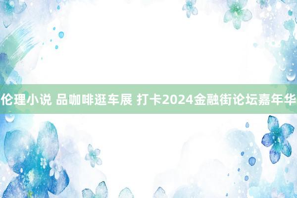 伦理小说 品咖啡逛车展 打卡2024金融街论坛嘉年华