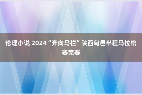 伦理小说 2024“奔向马栏”陕西旬邑半程马拉松赛完赛