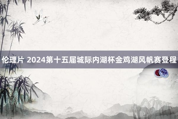 伦理片 2024第十五届城际内湖杯金鸡湖风帆赛登程