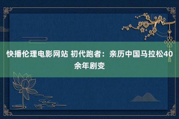 快播伦理电影网站 初代跑者：亲历中国马拉松40余年剧变