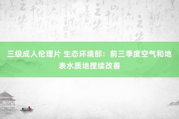 三级成人伦理片 生态环境部：前三季度空气和地表水质地捏续改善