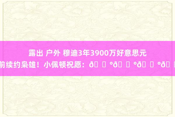 露出 户外 穆迪3年3900万好意思元提前续约枭雄！小佩顿祝愿：💰💰💰💰