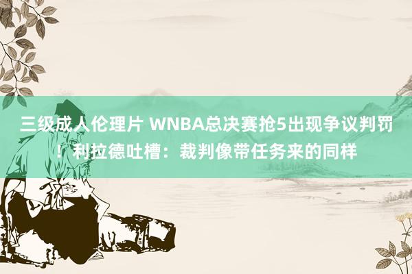 三级成人伦理片 WNBA总决赛抢5出现争议判罚！利拉德吐槽：裁判像带任务来的同样