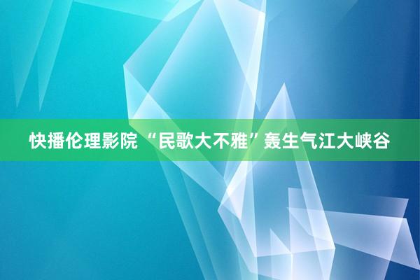 快播伦理影院 “民歌大不雅”轰生气江大峡谷