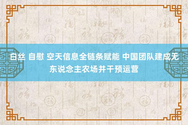 白丝 自慰 空天信息全链条赋能 中国团队建成无东说念主农场并干预运营