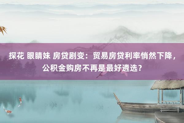 探花 眼睛妹 房贷剧变：贸易房贷利率悄然下降，公积金购房不再是最好遴选？