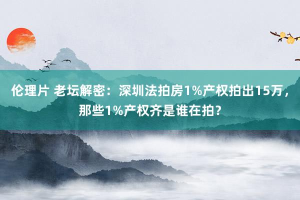 伦理片 老坛解密：深圳法拍房1%产权拍出15万，那些1%产权齐是谁在拍？