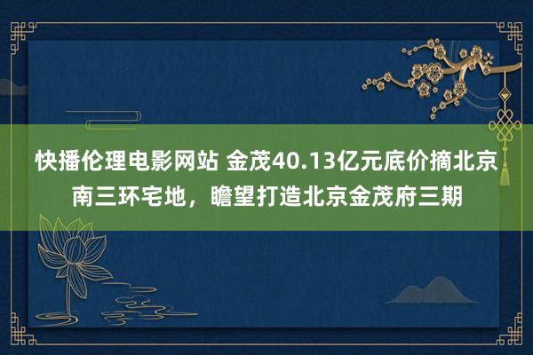 快播伦理电影网站 金茂40.13亿元底价摘北京南三环宅地，瞻望打造北京金茂府三期