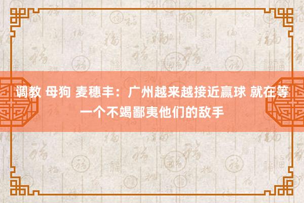 调教 母狗 麦穗丰：广州越来越接近赢球 就在等一个不竭鄙夷他们的敌手