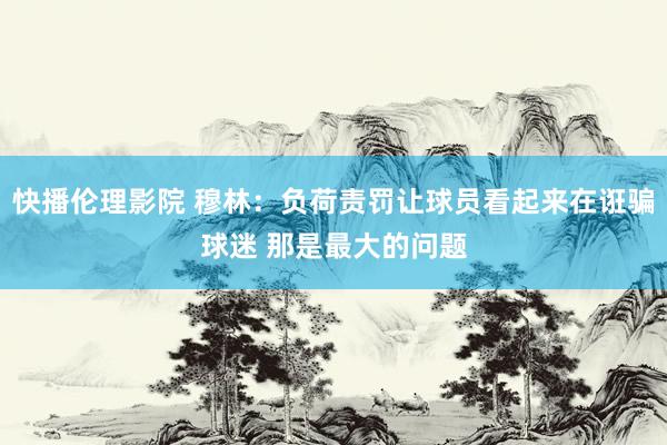 快播伦理影院 穆林：负荷责罚让球员看起来在诳骗球迷 那是最大的问题