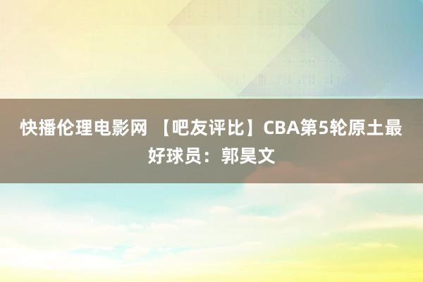 快播伦理电影网 【吧友评比】CBA第5轮原土最好球员：郭昊文