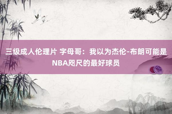 三级成人伦理片 字母哥：我以为杰伦-布朗可能是NBA咫尺的最好球员