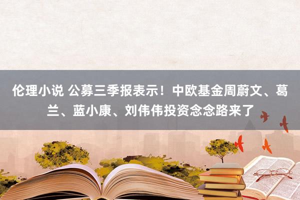 伦理小说 公募三季报表示！中欧基金周蔚文、葛兰、蓝小康、刘伟伟投资念念路来了