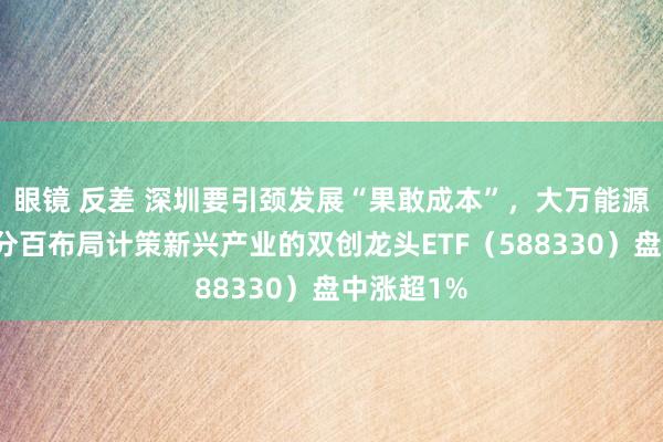 眼镜 反差 深圳要引颈发展“果敢成本”，大万能源涨停，百分百布局计策新兴产业的双创龙头ETF（588330）盘中涨超1%