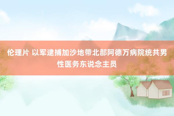 伦理片 以军逮捕加沙地带北部阿德万病院统共男性医务东说念主员