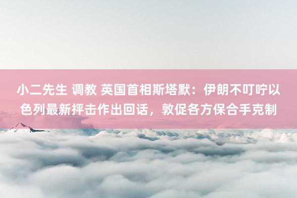 小二先生 调教 英国首相斯塔默：伊朗不叮咛以色列最新抨击作出回话，敦促各方保合手克制