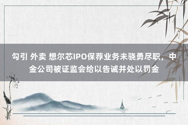 勾引 外卖 想尔芯IPO保荐业务未骁勇尽职，中金公司被证监会给以告诫并处以罚金