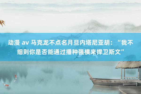 动漫 av 马克龙不点名月旦内塔尼亚胡：“我不细则你是否能通过播种强横来捍卫斯文”