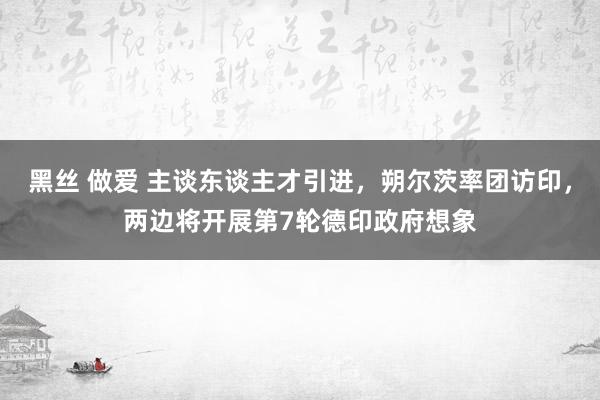 黑丝 做爱 主谈东谈主才引进，朔尔茨率团访印，两边将开展第7轮德印政府想象